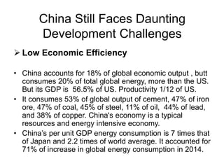 China Still Faces Daunting
Development Challenges
 Low Economic Efficiency
• China accounts for 18% of global economic output , butt
consumes 20% of total global energy, more than the US.
But its GDP is 56.5% of US. Productivity 1/12 of US.
• It consumes 53% of global output of cement, 47% of iron
ore, 47% of coal, 45% of steel, 11% of oil, 44% of lead,
and 38% of copper. China's economy is a typical
resources and energy intensive economy.
• China’s per unit GDP energy consumption is 7 times that
of Japan and 2.2 times of world average. It accounted for
71% of increase in global energy consumption in 2014.
 