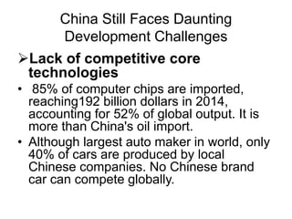 China Still Faces Daunting
Development Challenges
Lack of competitive core
technologies
• 85% of computer chips are imported,
reaching192 billion dollars in 2014,
accounting for 52% of global output. It is
more than China's oil import.
• Although largest auto maker in world, only
40% of cars are produced by local
Chinese companies. No Chinese brand
car can compete globally.
 