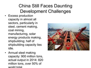 China Still Faces Daunting
Development Challenges
• Excess production
capacity in almost all
sectors, particularly in
steel, cement making,
coal mining,
manufacturing, solar
energy products making,
shipbuilding; half of
shipbuilding capacity lies
idle.
• Annual steel making
capacity: 900 million tons,
actual output in 2014: 820
million tons, over 50% of
 