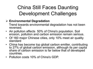 China Still Faces Daunting
Development Challenges
 Environmental Degradation
Trend towards environmental degradation has not been
reversed.
• Air pollution affects 50% of China's population. Soil
erosion, pollution and carbon emission remain serious.
• Of 160 major Chinese cities, only 10% meet air quality
standard
• China has become top global carbon emitter, contributing
to 27% of global carbon emission, although its per capita
share of carbon emission is far below that of developed
countries.
• Pollution costs 10% of China's GDP.
 