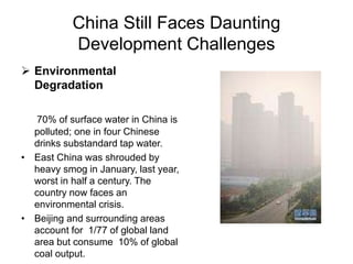 China Still Faces Daunting
Development Challenges
 Environmental
Degradation
70% of surface water in China is
polluted; one in four Chinese
drinks substandard tap water.
• East China was shrouded by
heavy smog in January, last year,
worst in half a century. The
country now faces an
environmental crisis.
• Beijing and surrounding areas
account for 1/77 of global land
area but consume 10% of global
coal output.
 
