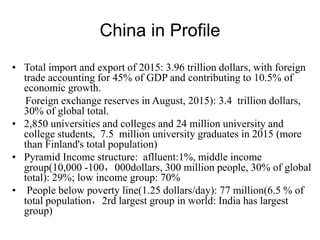 China in Profile
• Total import and export of 2015: 3.96 trillion dollars, with foreign
trade accounting for 45% of GDP and contributing to 10.5% of
economic growth.
Foreign exchange reserves in August, 2015): 3.4 trillion dollars,
30% of global total.
• 2,850 universities and colleges and 24 million university and
college students, 7.5 million university graduates in 2015 (more
than Finland's total population)
• Pyramid Income structure: aflluent:1%, middle income
group(10,000 -100，000dollars, 300 million people, 30% of global
total): 29%; low income group: 70%
• People below poverty line(1.25 dollars/day): 77 million(6.5 % of
total population，2rd largest group in world: India has largest
group)
 