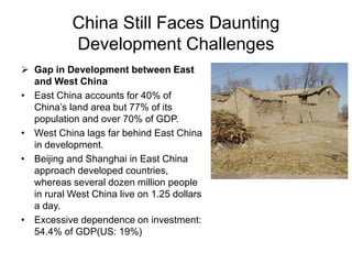 China Still Faces Daunting
Development Challenges
 Gap in Development between East
and West China
• East China accounts for 40% of
China’s land area but 77% of its
population and over 70% of GDP.
• West China lags far behind East China
in development.
• Beijing and Shanghai in East China
approach developed countries,
whereas several dozen million people
in rural West China live on 1.25 dollars
a day.
• Excessive dependence on investment:
54.4% of GDP(US: 19%)
 