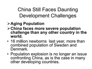 China Still Faces Daunting
Development Challenges
Aging Population
China faces more severe population
challenge than any other country in the
world.
• 16 million newborns last year, more than
combined population of Sweden and
Denmark.
• Population explosion is no longer an issue
confronting China, as is the case in many
other developing countries.
 