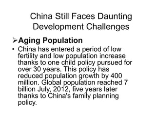 China Still Faces Daunting
Development Challenges
Aging Population
• China has entered a period of low
fertility and low population increase
thanks to one child policy pursued for
over 30 years. This policy has
reduced population growth by 400
million. Global population reached 7
billion July, 2012, five years later
thanks to China's family planning
policy.
 