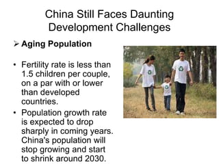 China Still Faces Daunting
Development Challenges
 Aging Population
• Fertility rate is less than
1.5 children per couple,
on a par with or lower
than developed
countries.
• Population growth rate
is expected to drop
sharply in coming years.
China's population will
stop growing and start
to shrink around 2030.
 
