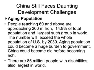 China Still Faces Daunting
Development Challenges
Aging Population
• People reaching 60 and above are
approaching 200 million, 14.9% of total
population and largest such group in world.
The number will exceed the whole
population of U.S. by 2030. Aging population
could become a huge burden to government.
China could become old before becoming
rich.
• There are 85 million people with disabilities,
also largest in world.
 