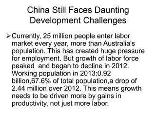 China Still Faces Daunting
Development Challenges
Currently, 25 million people enter labor
market every year, more than Australia's
population. This has created huge pressure
for employment. But growth of labor force
peaked and began to decline in 2012.
Working population in 2013:0.92
billion,67.6% of total population,a drop of
2.44 million over 2012. This means growth
needs to be driven more by gains in
productivity, not just more labor.
 