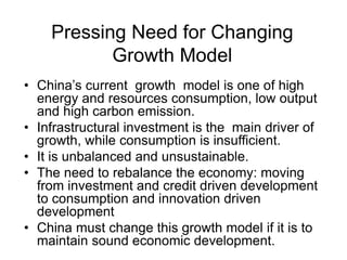 Pressing Need for Changing
Growth Model
• China’s current growth model is one of high
energy and resources consumption, low output
and high carbon emission.
• Infrastructural investment is the main driver of
growth, while consumption is insufficient.
• It is unbalanced and unsustainable.
• The need to rebalance the economy: moving
from investment and credit driven development
to consumption and innovation driven
development
• China must change this growth model if it is to
maintain sound economic development.
 