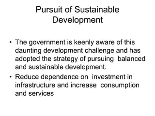 Pursuit of Sustainable
Development
• The government is keenly aware of this
daunting development challenge and has
adopted the strategy of pursuing balanced
and sustainable development.
• Reduce dependence on investment in
infrastructure and increase consumption
and services
 