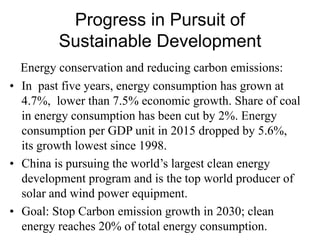 Progress in Pursuit of
Sustainable Development
Energy conservation and reducing carbon emissions:
• In past five years, energy consumption has grown at
4.7%, lower than 7.5% economic growth. Share of coal
in energy consumption has been cut by 2%. Energy
consumption per GDP unit in 2015 dropped by 5.6%,
its growth lowest since 1998.
• China is pursuing the world’s largest clean energy
development program and is the top world producer of
solar and wind power equipment.
• Goal: Stop Carbon emission growth in 2030; clean
energy reaches 20% of total energy consumption.
 