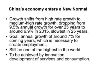 China's economy enters a New Normal
• Growth shifts from high rate growth to
medium-high rate growth; dropping from
9.5% annual growth for over 25 years to
around 6.9% in 2015, slowest in 25 years.
• Goal: annual growth of around 7% for
coming years, which is necessary to
create employment.
• Still be one of the highest in the world.
• To be achieved by innovation,
development of services and consumption.
 
