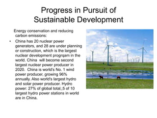 Progress in Pursuit of
Sustainable Development
Energy conservation and reducing
carbon emissions:
• China has 20 nuclear power
generators, and 28 are under planning
or construction, which is the largest
nuclear development progrqam in the
world. China will become second
largest nuclear power producer in
2020. China is world's No. 1 wind
power producer, growing 96%
annually. Also world's largest hydro
and solar power producer. Hydro
power: 27% of global total,;5 of 10
largest hydro power stations in world
are in China.
 