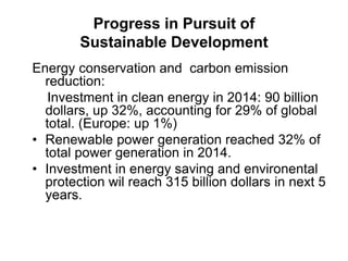 Progress in Pursuit of
Sustainable Development
Energy conservation and carbon emission
reduction:
Investment in clean energy in 2014: 90 billion
dollars, up 32%, accounting for 29% of global
total. (Europe: up 1%)
• Renewable power generation reached 32% of
total power generation in 2014.
• Investment in energy saving and environental
protection wil reach 315 billion dollars in next 5
years.
 