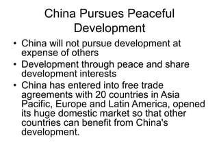 China Pursues Peaceful
Development
• China will not pursue development at
expense of others
• Development through peace and share
development interests
• China has entered into free trade
agreements with 20 countries in Asia
Pacific, Europe and Latin America, opened
its huge domestic market so that other
countries can benefit from China's
development.
 