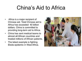 China’s Aid to Africa
• Africa is a major recipient of
Chinese aid. Total Chinese aid to
Africa has exceeded 40 billion
dollars. China is committed to
providing long-term aid to Africa.
• China has sent medical teams to
almost all African countries and
treated millions of African patients.
• The latest example is fighting
Ebola epidemic in West Africa.
 