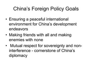 China’s Foreign Policy Goals
• Ensuring a peaceful international
environment for China’s development
endeavors
• Making friends with all and making
enemies with none
• Mutual respect for sovereignty and non-
interference - cornerstone of China’s
diplomacy
 