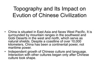 Topography and Its Impact on
Evution of Chinese Civilization
• China is situated in East Asia and faces West Pacific. It is
surrounded by mountain ranges in the southwest and
Gobi Deserts in the west and north, which serve as
natural shields. Despite a coastline of over 10,000
kilometers, China has been a continental power, not
maritime power.
• Independent growth of Chinese culture and language.
Interaction with other cultures began only after Chinese
culture took shape.
 