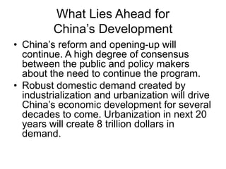 What Lies Ahead for
China’s Development
• China’s reform and opening-up will
continue. A high degree of consensus
between the public and policy makers
about the need to continue the program.
• Robust domestic demand created by
industrialization and urbanization will drive
China’s economic development for several
decades to come. Urbanization in next 20
years will create 8 trillion dollars in
demand.
 