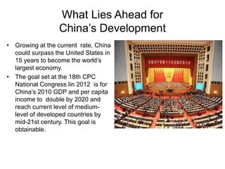 What Lies Ahead for
China’s Development
• Growing at the current rate, China
could surpass the United States in
15 years to become the world’s
largest economy.
• The goal set at the 18th CPC
National Congress lin 2012 is for
China’s 2010 GDP and per capita
income to double by 2020 and
reach current level of medium-
level of developed countries by
mid-21st century. This goal is
obtainable.
 