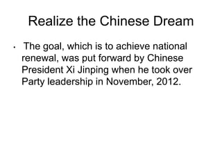 Realize the Chinese Dream
• The goal, which is to achieve national
renewal, was put forward by Chinese
President Xi Jinping when he took over
Party leadership in November, 2012.
 