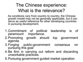 The Chinese experience:
What is the relevance?
As conditions vary from country to country, the Chinese
growth model may not be generally applicable, but it can
serve as useful reference for other developing countries
in pursuing development.
1.Commitment of political leadership is of
paramount importance.
2.Promoting growth should top government
agenda.
3.Forging public-government consensus on
pursuing this goal
4.Be firm in carrying out reform and discarding
unworkable practices.
5.Pursuing government guided market operation
 