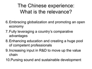 The Chinese experience:
What is the relevance?
6.Embracing globalization and promoting an open
economy
7.Fully leveraging a country’s comparative
advantages
8.Enhancing education and creating a huge pool
of competent professionals
9.Increasing input in R&D to move up the value
chain
10.Pursing sound and sustainable development
 