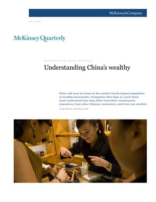 1




J U LY 2 0 0 9




                 m a r k e t i n g   & sa les    p r a c t i c e



                 Understanding China’s wealthy


                               China will soon be home to the world’s fourth-largest population
                               of wealthy households. Companies that hope to reach them
                               must understand how they differ from their counterparts
                               elsewhere, from other Chinese consumers, and from one another.
                               Yuval Atsmon and Vinay Dixit
 