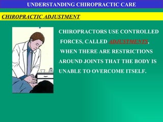 UNDERSTANDING CHIROPRACTIC CARE CHIROPRACTIC ADJUSTMENT CHIROPRACTORS USE CONTROLLED FORCES, CALLED  ADJUSTMENTS , WHEN THERE ARE RESTRICTIONS  AROUND JOINTS THAT THE BODY IS  UNABLE TO OVERCOME ITSELF. 