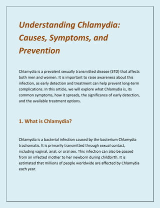 Understanding Chlamydia:
Causes, Symptoms, and
Prevention
Chlamydia is a prevalent sexually transmitted disease (STD) that affects
both men and women. It is important to raise awareness about this
infection, as early detection and treatment can help prevent long-term
complications. In this article, we will explore what Chlamydia is, its
common symptoms, how it spreads, the significance of early detection,
and the available treatment options.
1. What is Chlamydia?
Chlamydia is a bacterial infection caused by the bacterium Chlamydia
trachomatis. It is primarily transmitted through sexual contact,
including vaginal, anal, or oral sex. This infection can also be passed
from an infected mother to her newborn during childbirth. It is
estimated that millions of people worldwide are affected by Chlamydia
each year.
 