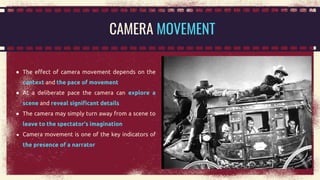 ● The effect of camera movement depends on the
context and the pace of movement
● At a deliberate pace the camera can explore a
scene and reveal significant details
● The camera may simply turn away from a scene to
leave to the spectator’s imagination
● Camera movement is one of the key indicators of
the presence of a narrator
CAMERA MOVEMENT
 