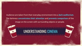 Audience are taken from their everyday environment into a dark auditorium.
The darkness concentrates their attention and prevents comparison of the
image on the screen with surrounding objects or people.
UNDERSTANDING CINEMA
 