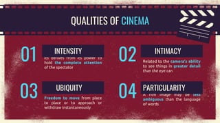 QUALITIES OF CINEMA
Its derives from its power to
hold the complete attention
of the spectator
INTENSITY
01 Related to the camera’s ability
to see things in greater detail
than the eye can
INTIMACY
02
Freedom to move from place
to place or to approach or
withdraw instantaneously
UBIQUITY
03 A film image may be less
ambiguous than the language
of words
PARTICULARITY
04
 