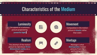 Characteristics of the Medium
The attempt of the motion
picture to reproduce three-
dimensional reality on a
flat screen
The appeal of a luminous
picture projected by
powerful light
Realism
Luminosity
Montage is what
distinguishes motion
pictures from the
performing arts
Montage
Composition in the motion
picture is kinetic rather
than static
Movement
 