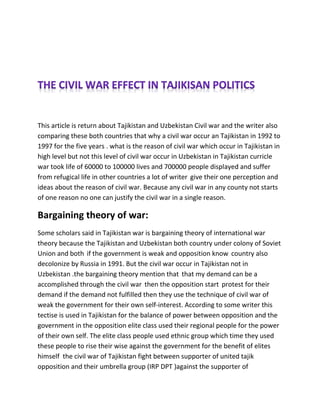 This article is return about Tajikistan and Uzbekistan Civil war and the writer also
comparing these both countries that why a civil war occur an Tajikistan in 1992 to
1997 for the five years . what is the reason of civil war which occur in Tajikistan in
high level but not this level of civil war occur in Uzbekistan in Tajikistan curricle
war took life of 60000 to 100000 lives and 700000 people displayed and suffer
from refugical life in other countries a lot of writer give their one perception and
ideas about the reason of civil war. Because any civil war in any county not starts
of one reason no one can justify the civil war in a single reason.
Bargaining theory of war:
Some scholars said in Tajikistan war is bargaining theory of international war
theory because the Tajikistan and Uzbekistan both country under colony of Soviet
Union and both if the government is weak and opposition know country also
decolonize by Russia in 1991. But the civil war occur in Tajikistan not in
Uzbekistan .the bargaining theory mention that that my demand can be a
accomplished through the civil war then the opposition start protest for their
demand if the demand not fulfilled then they use the technique of civil war of
weak the government for their own self-interest. According to some writer this
tectise is used in Tajikistan for the balance of power between opposition and the
government in the opposition elite class used their regional people for the power
of their own self. The elite class people used ethnic group which time they used
these people to rise their wise against the government for the benefit of elites
himself the civil war of Tajikistan fight between supporter of united tajik
opposition and their umbrella group (IRP DPT )against the supporter of
 