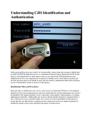 Understanding CJIS Identification and
Authentication
In the previous blog on access control, we discussed the various steps that an agency should take
in order to restrict unauthorized access to confidential Criminal Justice Information (CJI). In this
blog we will understand few other nuances that are associated with CJIS Identification and
Authentication. It is very important for an agency to identify users of information systems and
also the processes that act on behalf of users and also needs to authenticate them before allowing
access to information system or services of the agency.
Identification Policy and Procedures
Each user who is authorized to use, access, store, process or transmits CJI data is to be uniquely
identified. Even system administrators and users responsible for system maintenance also need to
be identified. The unique identifier can be a username, serial number, badge number or a unique
alphanumeric identifier. Additionally, the agencies should identify themselves uniquely before a
user s allowed to access or perform duties on a system. It is the responsibility of the agency to
ensure that the user IDs belong to authorized users and the list needs to be updated regularly to
include the names of new users and delete the names of former users.
 