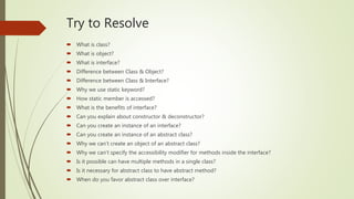 Try to Resolve
What is class?
What is object?
What is interface?
Difference between Class & Object?
Difference between Class & Interface?
Why we use static keyword?
How static member is accessed?
What is the benefits of interface?
Can you explain about constructor & deconstructor?
Can you create an instance of an interface?
Can you create an instance of an abstract class?
Why we cant create an object of an abstract class?
Why we cant specify the accessibility modifier for methods inside the interface?
Is it possible can have multiple methods in a single class?
Is it necessary for abstract class to have abstract method?
When do you favor abstract class over interface?