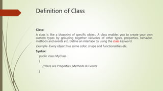 Definition of Class
Class:
A class is like a blueprint of specific object. A class enables you to create your own
custom types by grouping together variables of other types, properties, behavior,
methods and events etc. Define an interface by using the class keyword.
Example- Every object has some color, shape and functionalities etc.
Syntax:
public class MyClass
{
//Here are Properties, Methods & Events
}