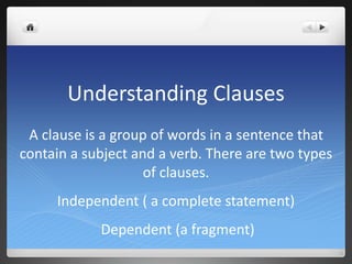 Understanding Clauses
A clause is a group of words in a sentence that
contain a subject and a verb. There are two types
of clauses.
Independent ( a complete statement)
Dependent (a fragment)
 