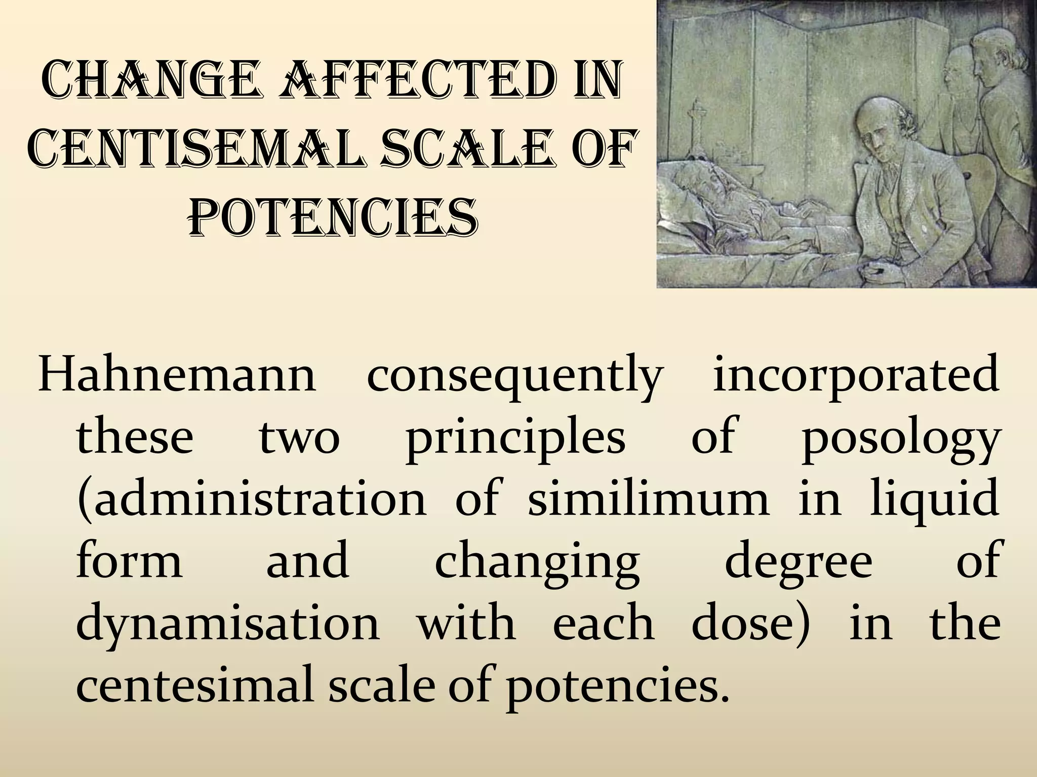 Change affected in
centisemal scale of
potencies
Hahnemann consequently incorporated
these two principles of posology
(administration of similimum in liquid
form
and
changing
degree
of
dynamisation with each dose) in the
centesimal scale of potencies.

 