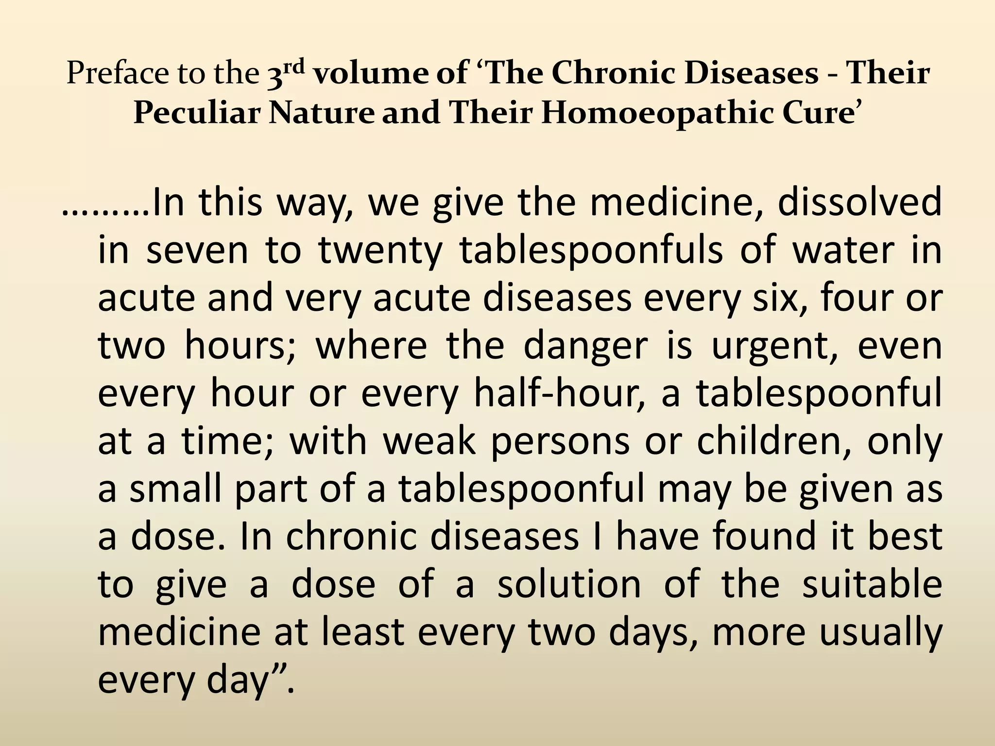 Preface to the 3rd volume of ‘The Chronic Diseases - Their
Peculiar Nature and Their Homoeopathic Cure’

………In this way, we give the medicine, dissolved
in seven to twenty tablespoonfuls of water in
acute and very acute diseases every six, four or
two hours; where the danger is urgent, even
every hour or every half-hour, a tablespoonful
at a time; with weak persons or children, only
a small part of a tablespoonful may be given as
a dose. In chronic diseases I have found it best
to give a dose of a solution of the suitable
medicine at least every two days, more usually
every day”.

 
