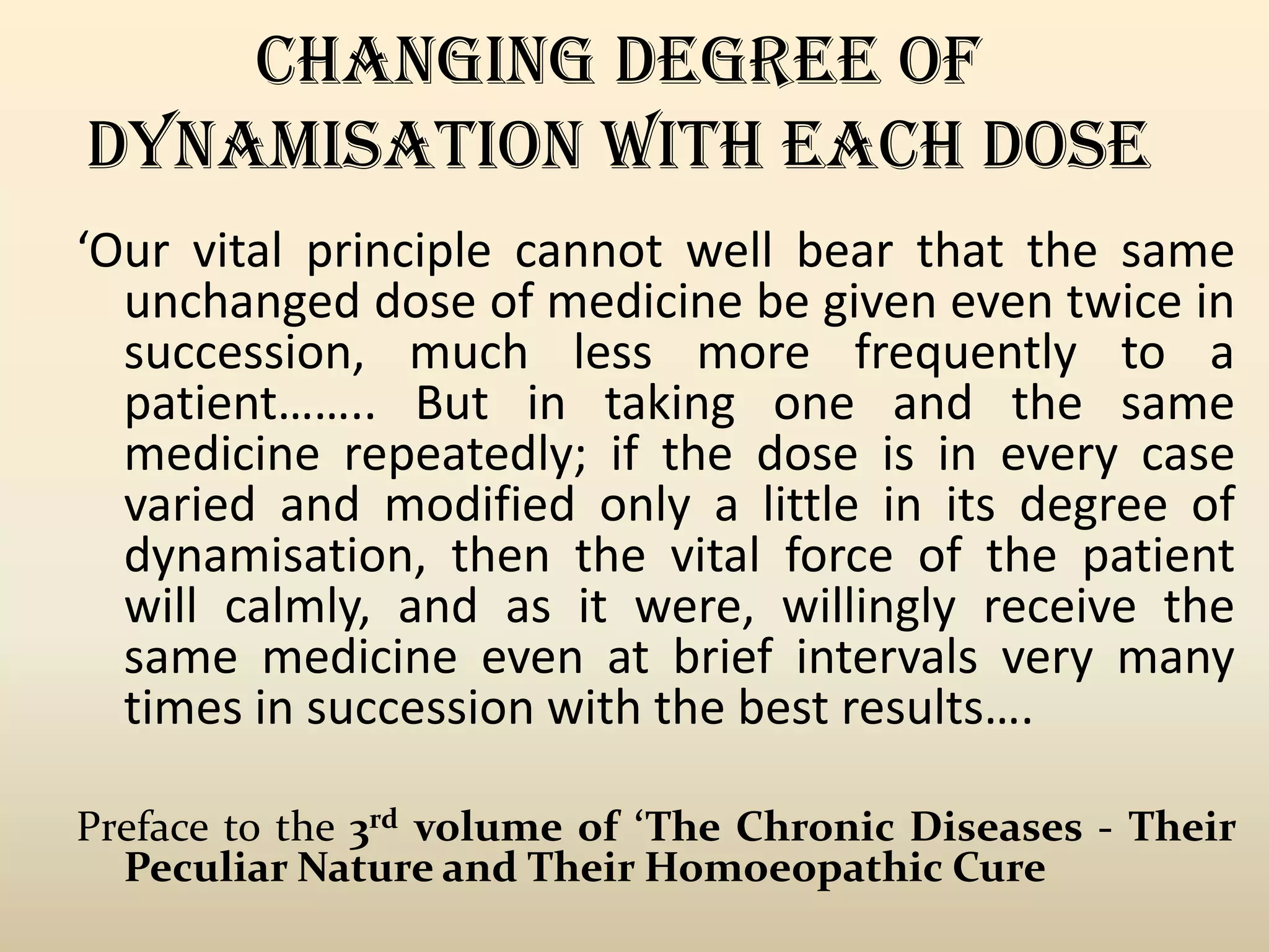 CHANGING DEGREE OF
DYNAMISATION WITH EACH DOSE
‘Our vital principle cannot well bear that the same
unchanged dose of medicine be given even twice in
succession, much less more frequently to a
patient…….. But in taking one and the same
medicine repeatedly; if the dose is in every case
varied and modified only a little in its degree of
dynamisation, then the vital force of the patient
will calmly, and as it were, willingly receive the
same medicine even at brief intervals very many
times in succession with the best results….
Preface to the 3rd volume of ‘The Chronic Diseases - Their
Peculiar Nature and Their Homoeopathic Cure

 