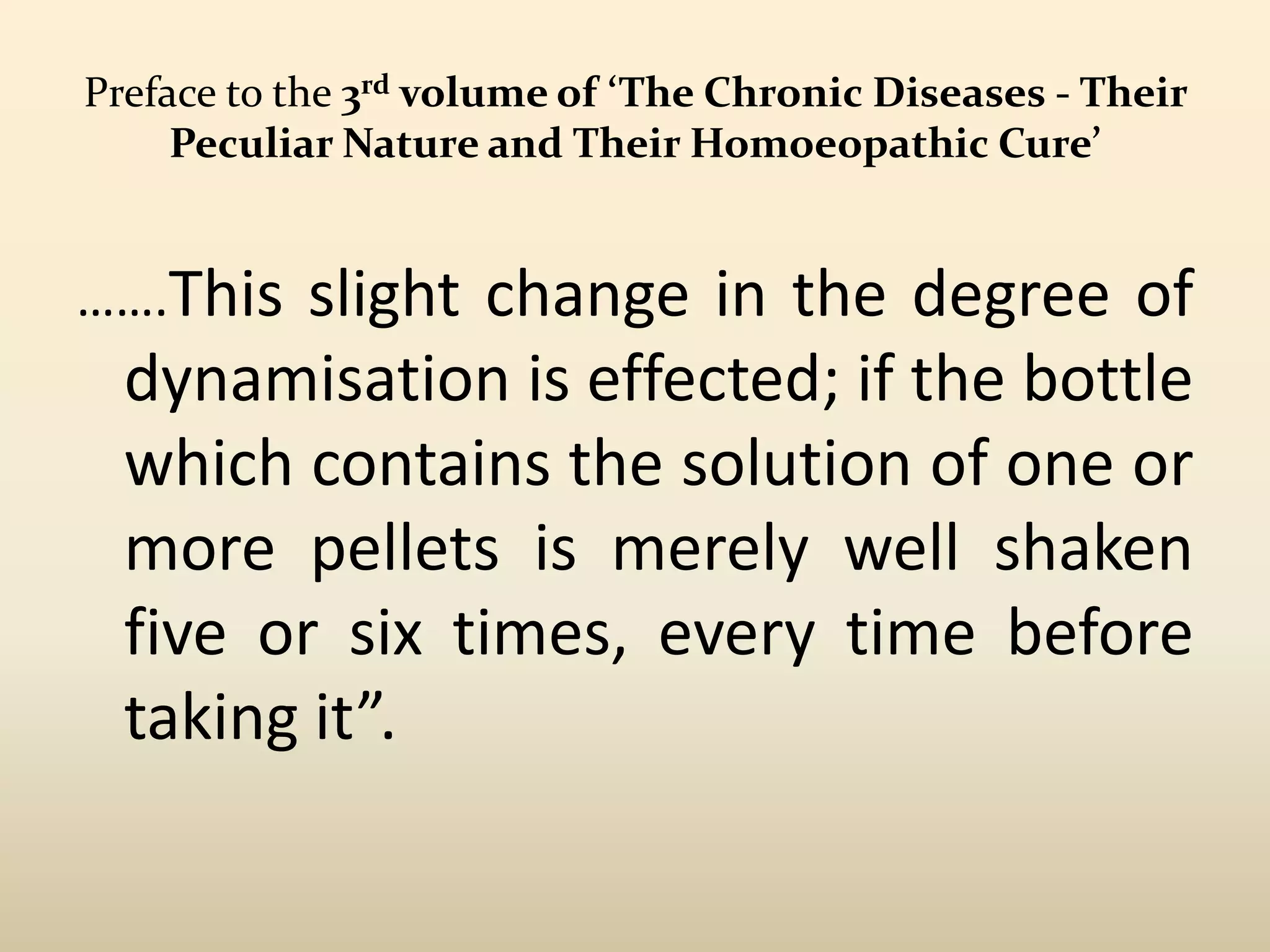 Preface to the 3rd volume of ‘The Chronic Diseases - Their
Peculiar Nature and Their Homoeopathic Cure’

…….This

slight change in the degree of
dynamisation is effected; if the bottle
which contains the solution of one or
more pellets is merely well shaken
five or six times, every time before
taking it”.

 