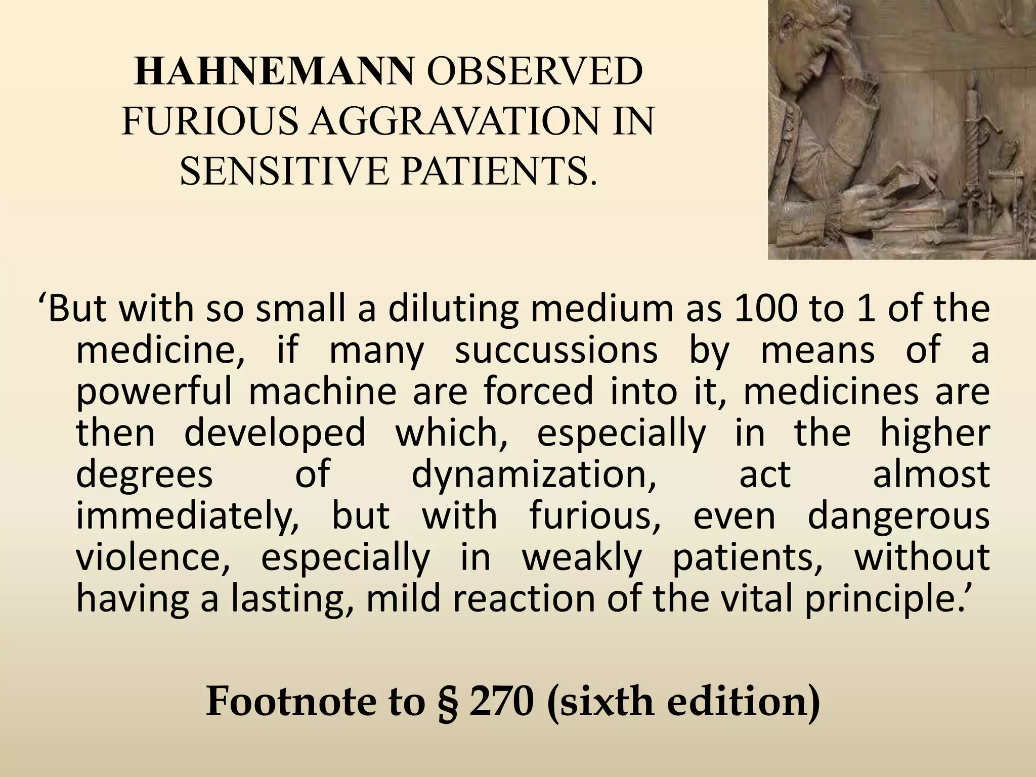 HAHNEMANN OBSERVED
FURIOUS AGGRAVATION IN
SENSITIVE PATIENTS.

‘But with so small a diluting medium as 100 to 1 of the
medicine, if many succussions by means of a
powerful machine are forced into it, medicines are
then developed which, especially in the higher
degrees
of
dynamization,
act
almost
immediately, but with furious, even dangerous
violence, especially in weakly patients, without
having a lasting, mild reaction of the vital principle.’
Footnote to § 270 (sixth edition)

 