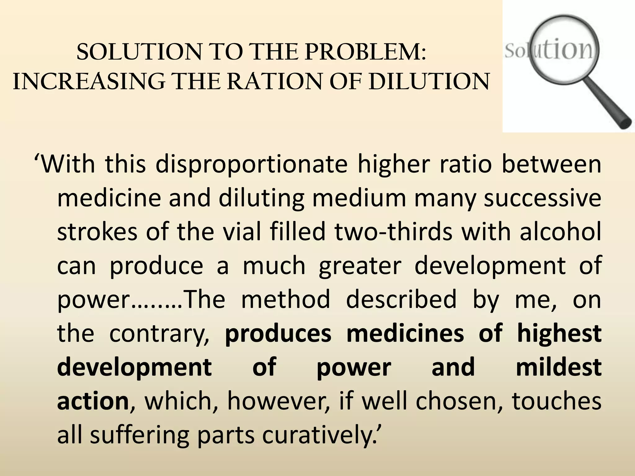 SOLUTION TO THE PROBLEM:
INCREASING THE RATION OF DILUTION

‘With this disproportionate higher ratio between
medicine and diluting medium many successive
strokes of the vial filled two-thirds with alcohol
can produce a much greater development of
power…..…The method described by me, on
the contrary, produces medicines of highest
development of power and mildest
action, which, however, if well chosen, touches
all suffering parts curatively.’

 