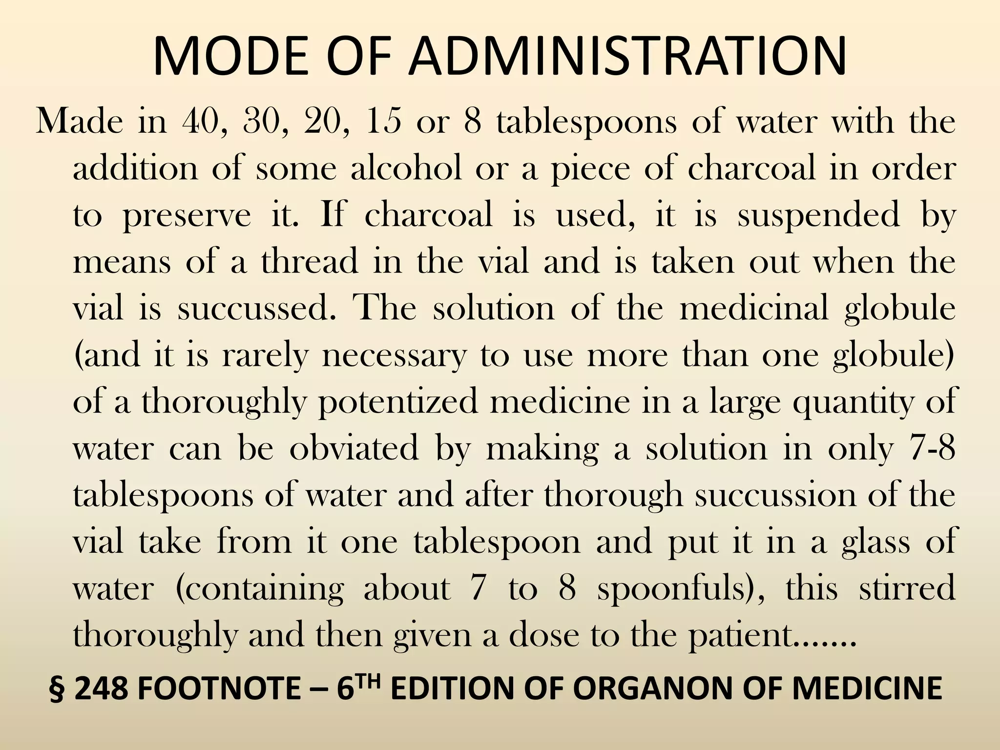 MODE OF ADMINISTRATION
Made in 40, 30, 20, 15 or 8 tablespoons of water with the
addition of some alcohol or a piece of charcoal in order
to preserve it. If charcoal is used, it is suspended by
means of a thread in the vial and is taken out when the
vial is succussed. The solution of the medicinal globule
(and it is rarely necessary to use more than one globule)
of a thoroughly potentized medicine in a large quantity of
water can be obviated by making a solution in only 7-8
tablespoons of water and after thorough succussion of the
vial take from it one tablespoon and put it in a glass of
water (containing about 7 to 8 spoonfuls), this stirred
thoroughly and then given a dose to the patient…….
§ 248 FOOTNOTE – 6TH EDITION OF ORGANON OF MEDICINE

 