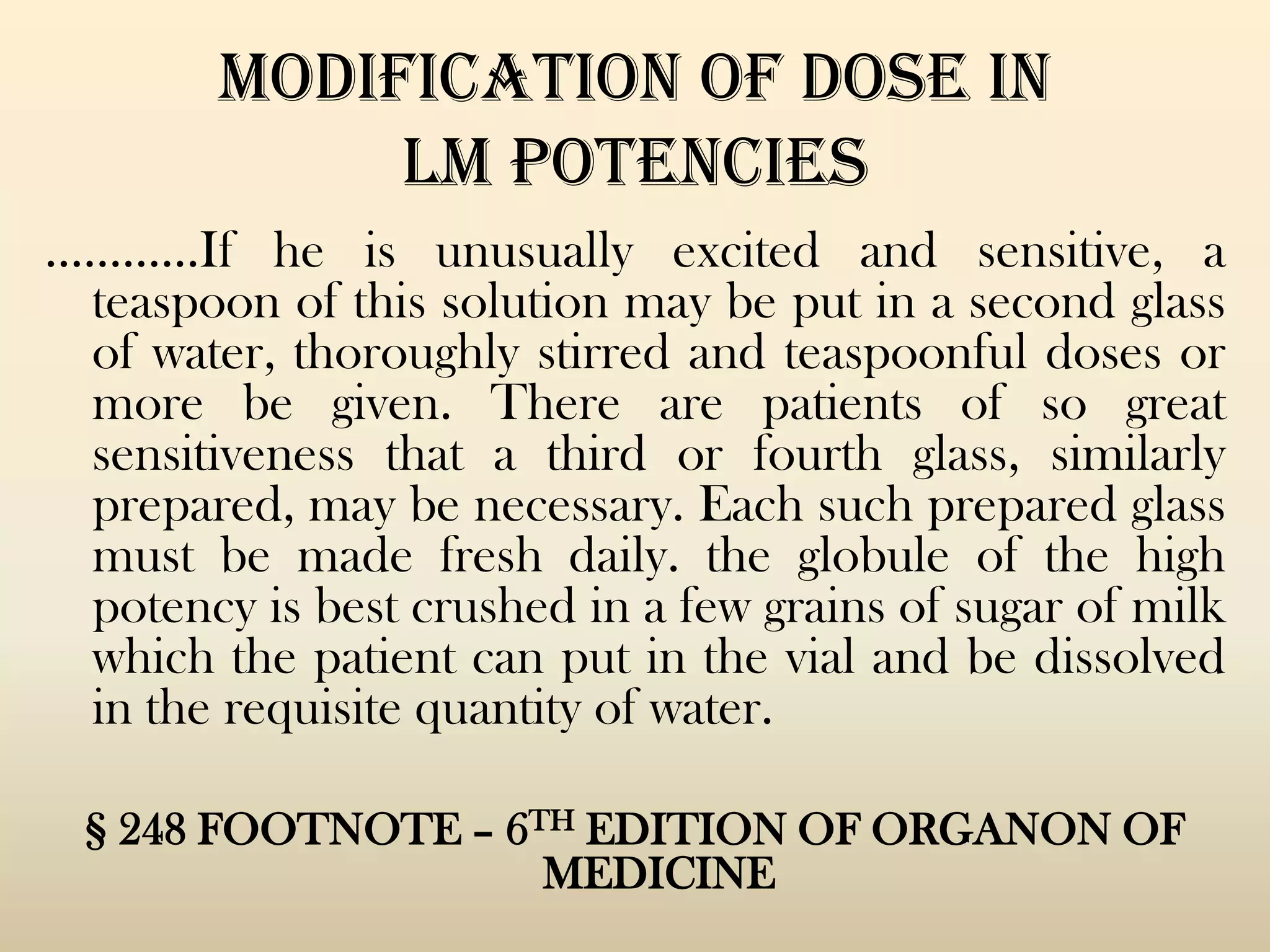 MODIFICATION OF DOSE IN
LM POTENCIES
…………If he is unusually excited and sensitive, a
teaspoon of this solution may be put in a second glass
of water, thoroughly stirred and teaspoonful doses or
more be given. There are patients of so great
sensitiveness that a third or fourth glass, similarly
prepared, may be necessary. Each such prepared glass
must be made fresh daily. the globule of the high
potency is best crushed in a few grains of sugar of milk
which the patient can put in the vial and be dissolved
in the requisite quantity of water.
§ 248 FOOTNOTE – 6TH EDITION OF ORGANON OF
MEDICINE

 