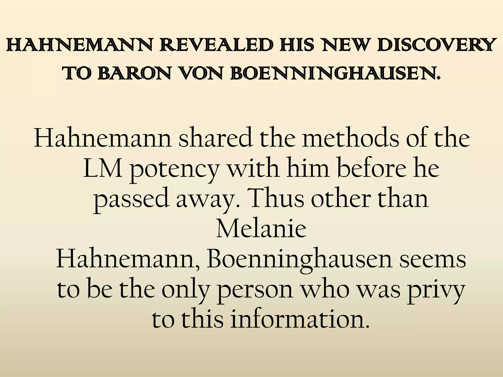 HAHNEMANN REVEALED HIS NEW DISCOVERY
TO BARON VON BOENNINGHAUSEN.

Hahnemann shared the methods of the
LM potency with him before he
passed away. Thus other than
Melanie
Hahnemann, Boenninghausen seems
to be the only person who was privy
to this information.

 