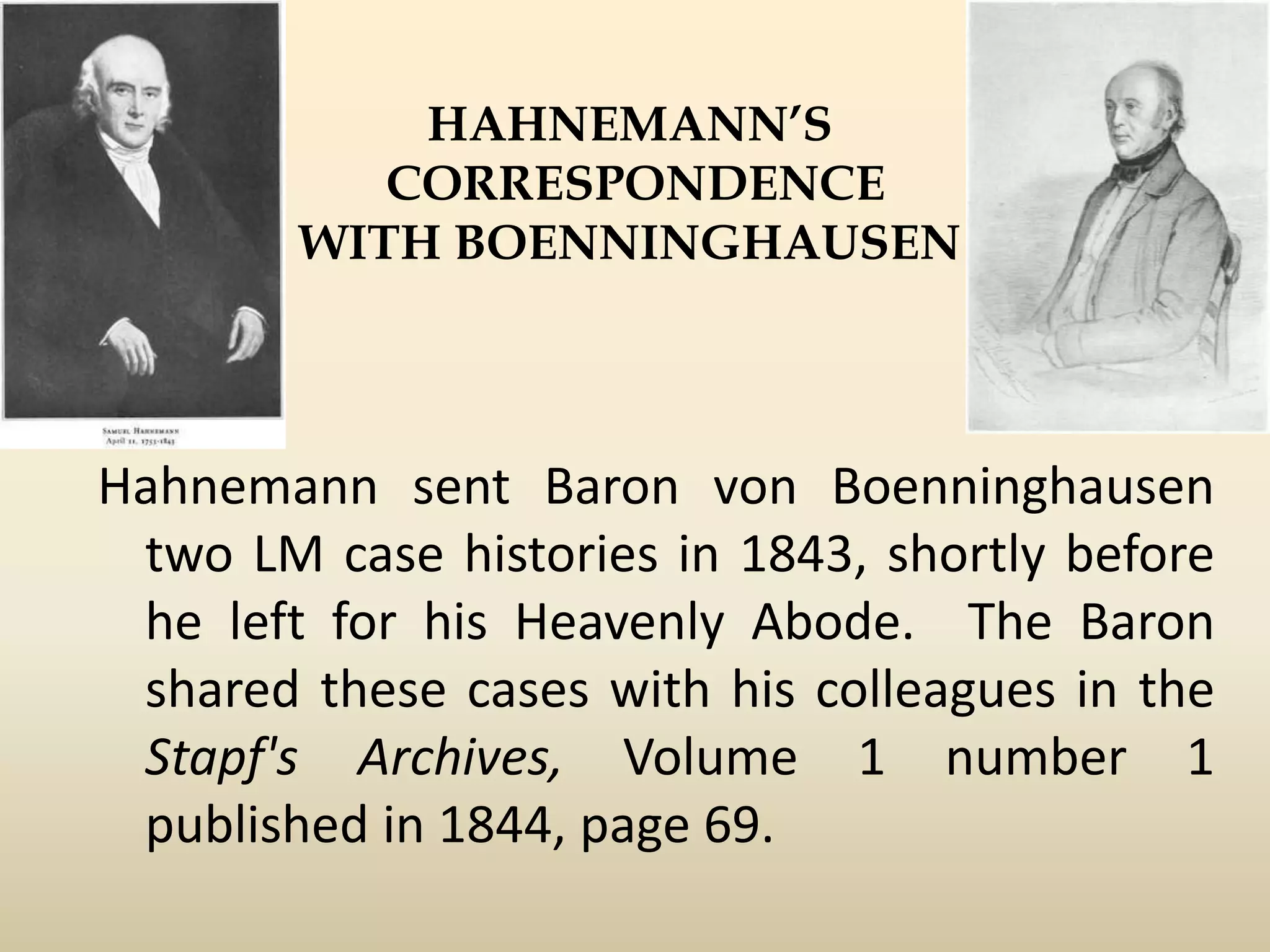 HAHNEMANN’S
CORRESPONDENCE
WITH BOENNINGHAUSEN

Hahnemann sent Baron von Boenninghausen
two LM case histories in 1843, shortly before
he left for his Heavenly Abode. The Baron
shared these cases with his colleagues in the
Stapf's Archives, Volume 1 number 1
published in 1844, page 69.

 
