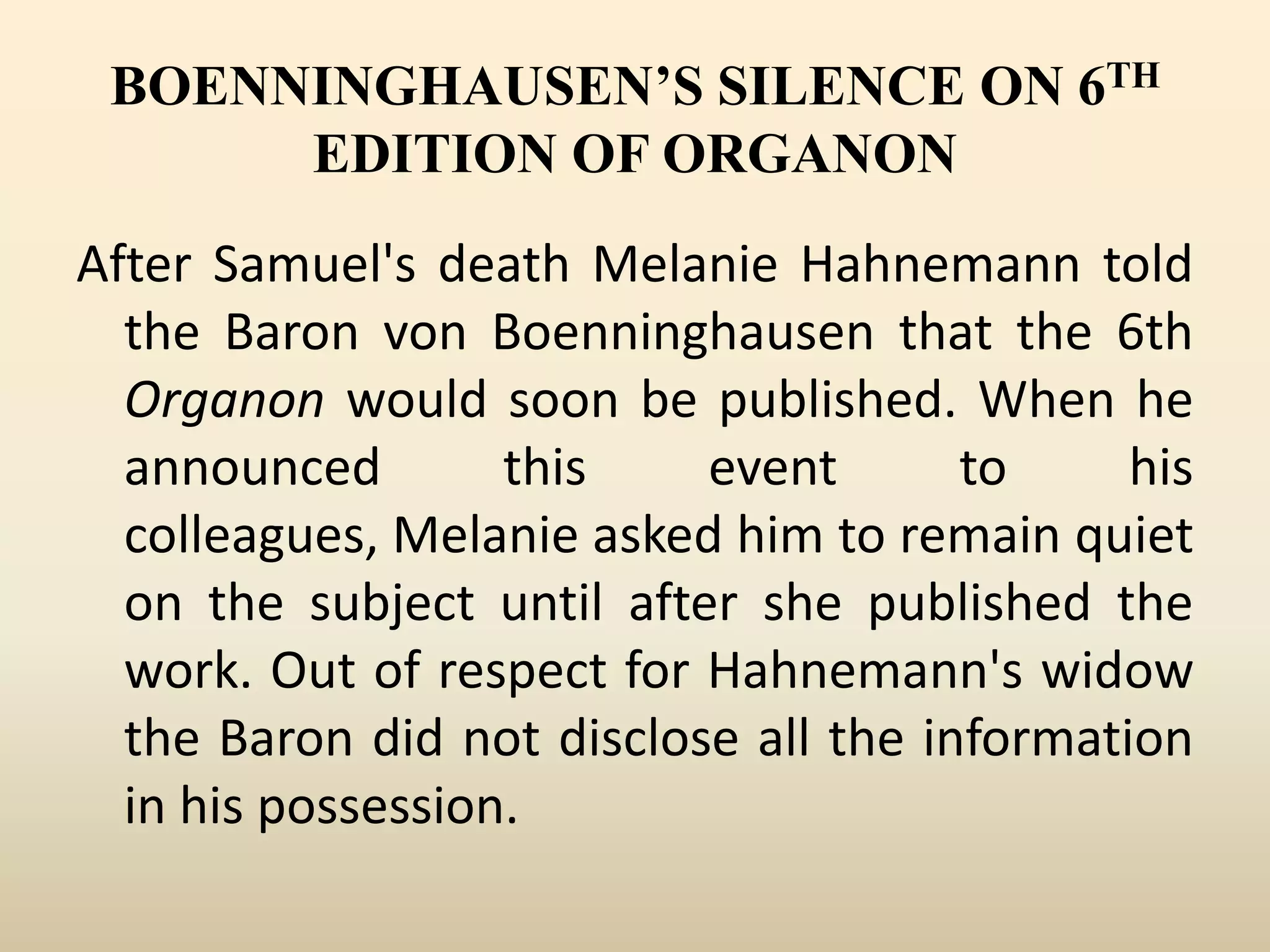 BOENNINGHAUSEN’S SILENCE ON 6TH
EDITION OF ORGANON
After Samuel's death Melanie Hahnemann told
the Baron von Boenninghausen that the 6th
Organon would soon be published. When he
announced
this
event
to
his
colleagues, Melanie asked him to remain quiet
on the subject until after she published the
work. Out of respect for Hahnemann's widow
the Baron did not disclose all the information
in his possession.

 